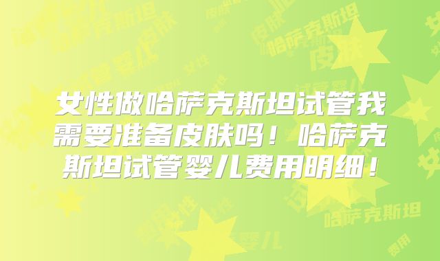 女性做哈萨克斯坦试管我需要准备皮肤吗！哈萨克斯坦试管婴儿费用明细！