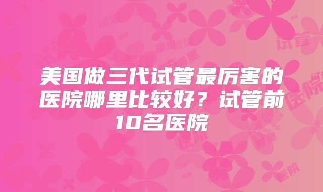 美国做三代试管最厉害的医院哪里比较好？试管前10名医院