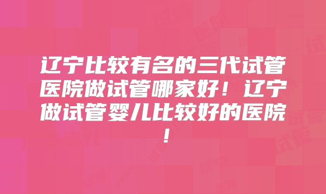 辽宁比较有名的三代试管医院做试管哪家好！辽宁做试管婴儿比较好的医院！