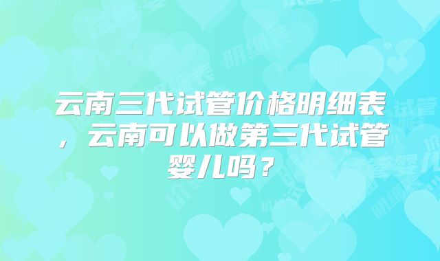 云南三代试管价格明细表，云南可以做第三代试管婴儿吗？