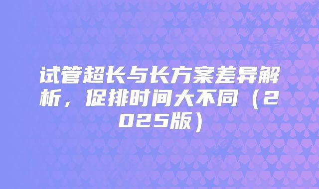 试管超长与长方案差异解析，促排时间大不同（2025版）