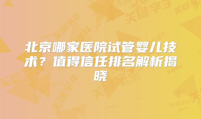 北京哪家医院试管婴儿技术？值得信任排名解析揭晓