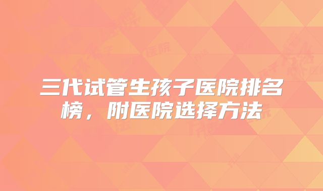三代试管生孩子医院排名榜，附医院选择方法