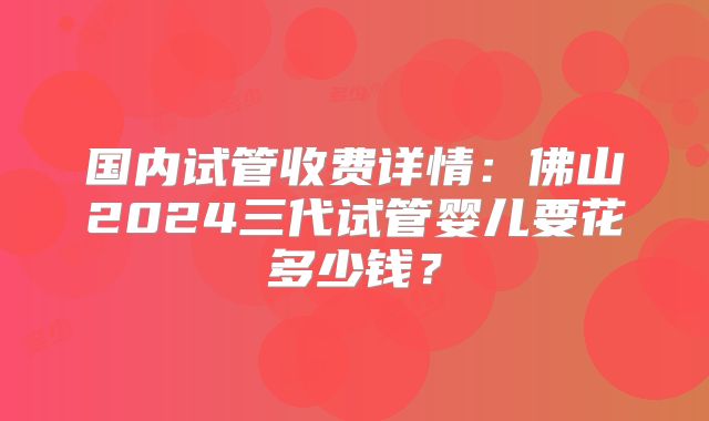 国内试管收费详情:佛山2024三代试管婴儿要花多少钱?