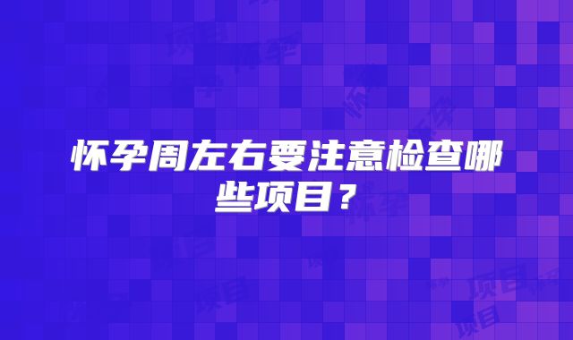 怀孕周左右要注意检查哪些项目？
