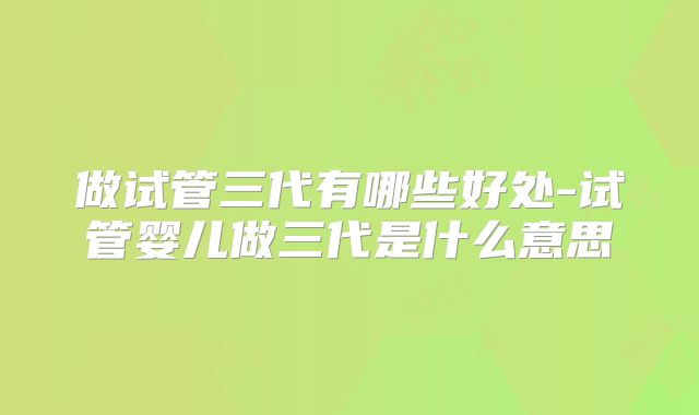 做试管三代有哪些好处-试管婴儿做三代是什么意思