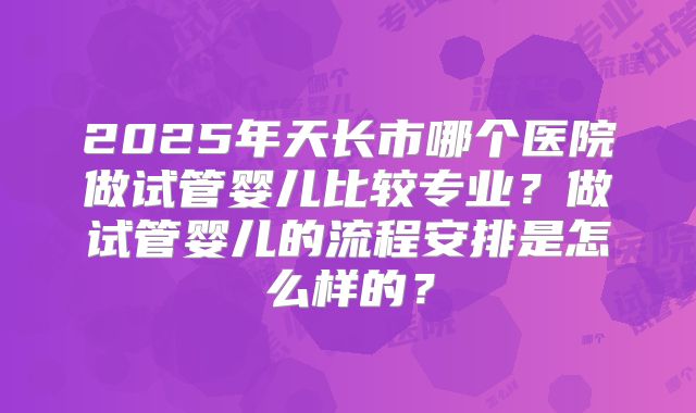 2025年天长市哪个医院做试管婴儿比较专业?做试管婴儿的流程安排是怎么样的?