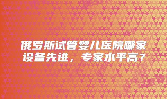 俄罗斯试管婴儿医院哪家设备先进，专家水平高？
