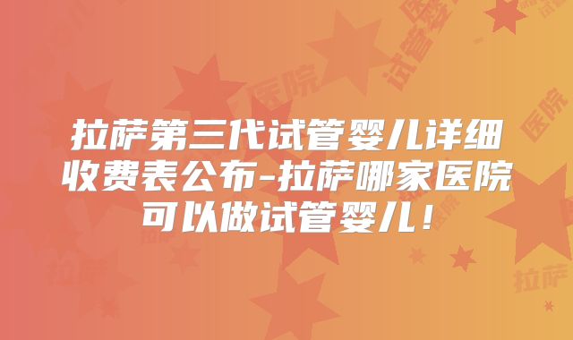 拉萨第三代试管婴儿详细收费表公布-拉萨哪家医院可以做试管婴儿！