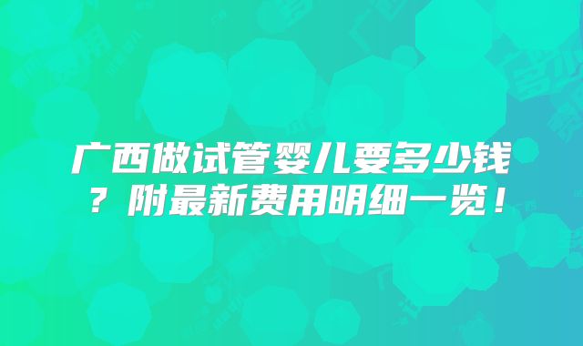 广西做试管婴儿要多少钱？附最新费用明细一览！