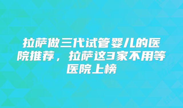 拉萨做三代试管婴儿的医院推荐，拉萨这3家不用等医院上榜