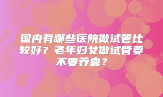 国内有哪些医院做试管比较好？老年妇女做试管要不要养囊？