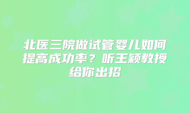 北医三院做试管婴儿如何提高成功率?听王颖教授给你出招