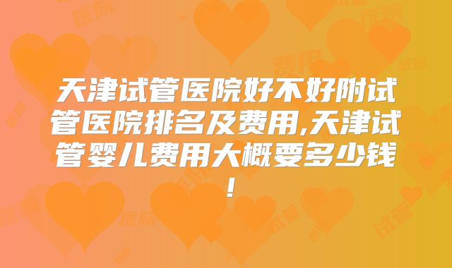 天津试管医院好不好附试管医院排名及费用,天津试管婴儿费用大概要多少钱!