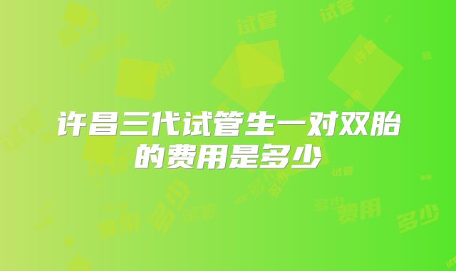 许昌三代试管生一对双胎的费用是多少