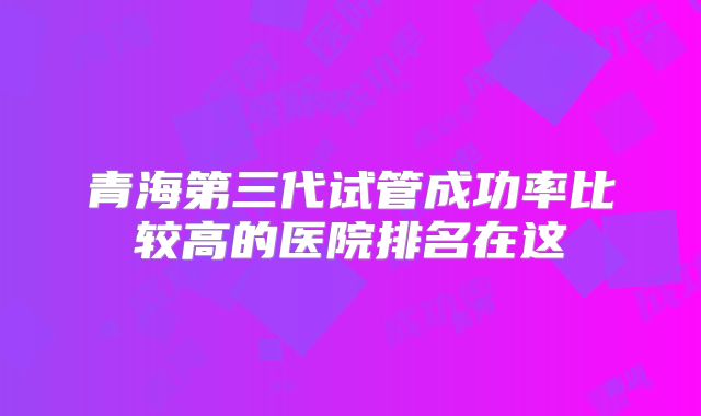 青海第三代试管成功率比较高的医院排名在这