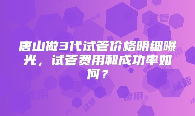 唐山做3代试管价格明细曝光,试管费用和成功率如何?