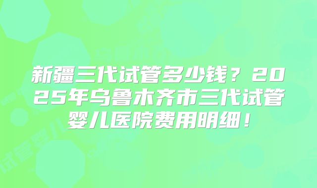 新疆三代试管多少钱？2025年乌鲁木齐市三代试管婴儿医院费用明细！