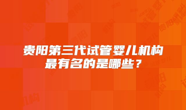 贵阳第三代试管婴儿机构最有名的是哪些?