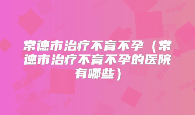 常德市治疗不育不孕（常德市治疗不育不孕的医院有哪些）
