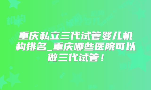 重庆私立三代试管婴儿机构排名_重庆哪些医院可以做三代试管!