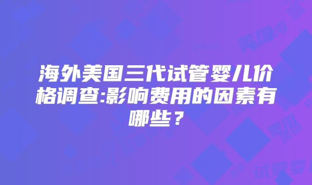 海外美国三代试管婴儿价格调查:影响费用的因素有哪些？