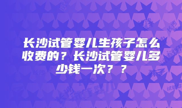 长沙试管婴儿生孩子怎么收费的？长沙试管婴儿多少钱一次？？