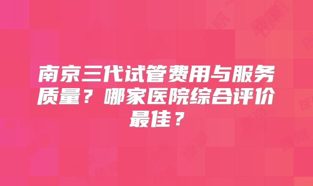 南京三代试管费用与服务质量?哪家医院综合评价最佳?