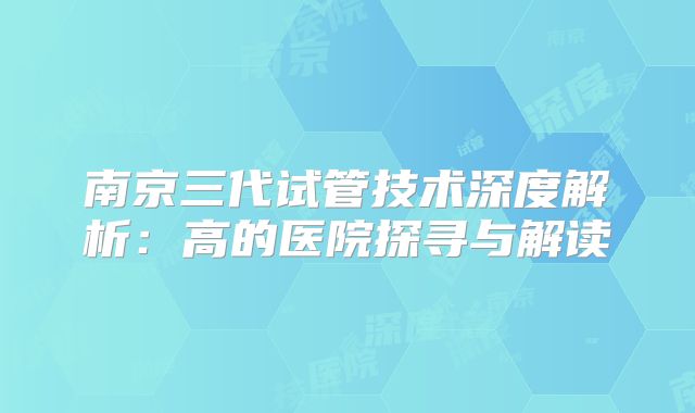 南京三代试管技术深度解析：高的医院探寻与解读