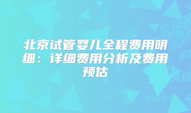 北京试管婴儿全程费用明细：详细费用分析及费用预估