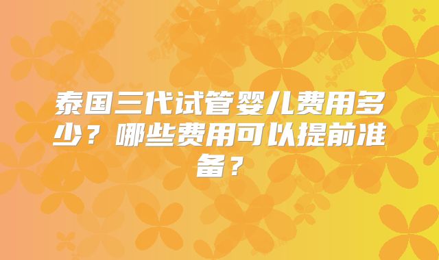 泰国三代试管婴儿费用多少？哪些费用可以提前准备？