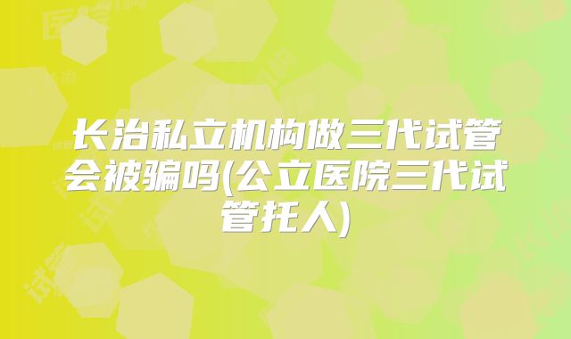 长治私立机构做三代试管会被骗吗(公立医院三代试管托人)