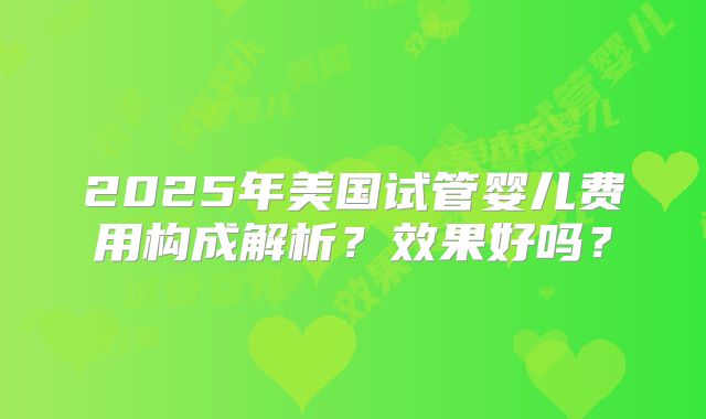 2025年美国试管婴儿费用构成解析？效果好吗？