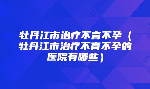 牡丹江市治疗不育不孕（牡丹江市治疗不育不孕的医院有哪些）