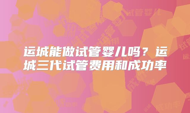 运城能做试管婴儿吗?运城三代试管费用和成功率