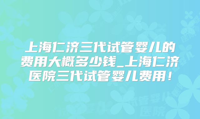 上海仁济三代试管婴儿的费用大概多少钱_上海仁济医院三代试管婴儿费用！