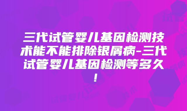 三代试管婴儿基因检测技术能不能排除银屑病-三代试管婴儿基因检测等多久!