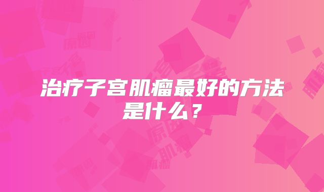 治疗子宫肌瘤最好的方法是什么？