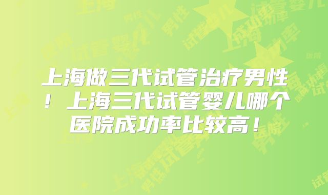 上海做三代试管治疗男性！上海三代试管婴儿哪个医院成功率比较高！