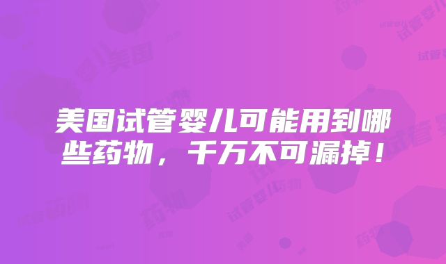 美国试管婴儿可能用到哪些药物,千万不可漏掉!