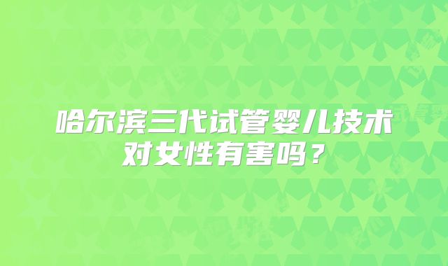 哈尔滨三代试管婴儿技术对女性有害吗?
