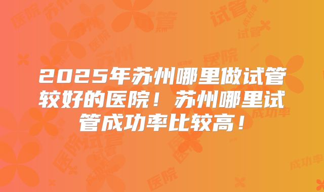 2025年苏州哪里做试管较好的医院！苏州哪里试管成功率比较高！
