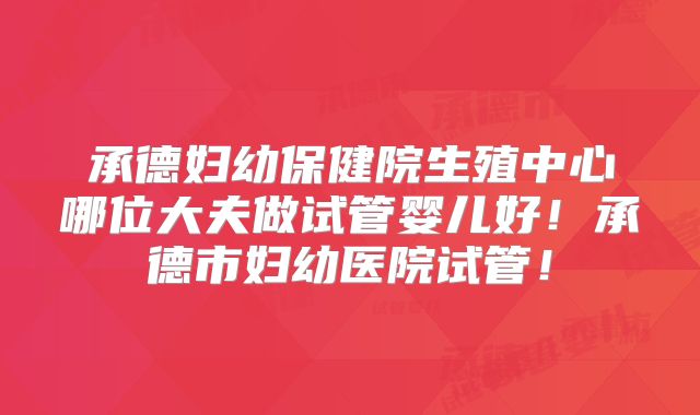 承德妇幼保健院生殖中心哪位大夫做试管婴儿好！承德市妇幼医院试管！