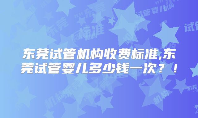 东莞试管机构收费标准,东莞试管婴儿多少钱一次?!
