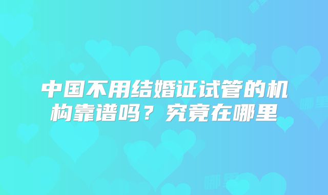 中国不用结婚证试管的机构靠谱吗？究竟在哪里