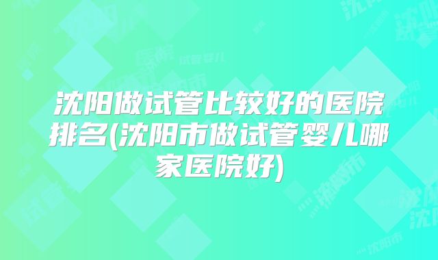 沈阳做试管比较好的医院排名(沈阳市做试管婴儿哪家医院好)