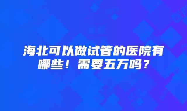 海北可以做试管的医院有哪些!需要五万吗?