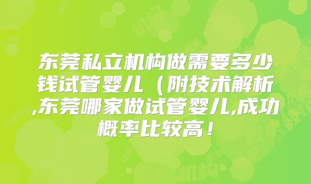 东莞私立机构做需要多少钱试管婴儿（附技术解析,东莞哪家做试管婴儿,成功概率比较高！