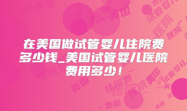 在美国做试管婴儿住院费多少钱_美国试管婴儿医院费用多少！