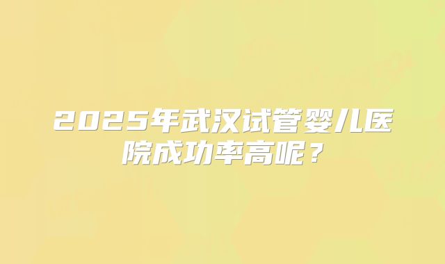2025年武汉试管婴儿医院成功率高呢?